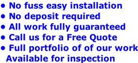 • No fuss easy installation • No deposit required  • All work fully guaranteed • Call us for a Free Quote  • Full portfolio of of our work   Available for inspection